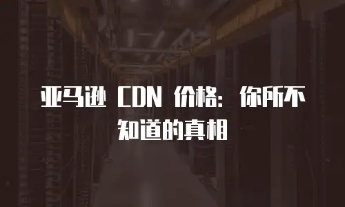 亚马逊 CDN 价格：你所不知道的真相