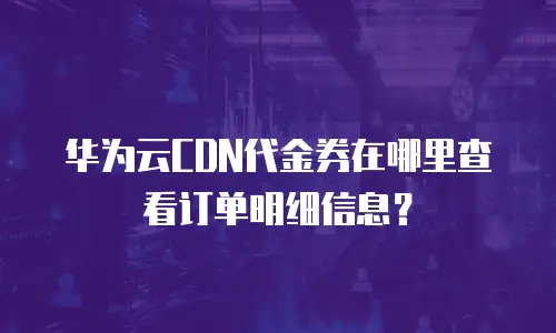 华为云CDN代金券在哪里查看订单明细信息？