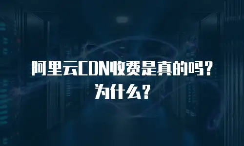 阿里云CDN收费是真的吗？为什么？