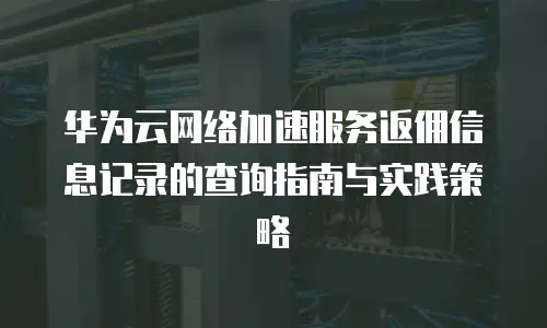 华为云网络加速服务返佣信息记录的查询指南与实践策略