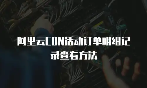 阿里云CDN活动订单明细记录查看方法