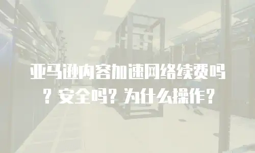 亚马逊内容加速网络续费吗？安全吗？为什么操作？