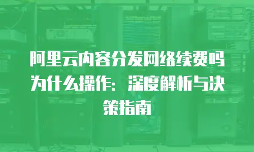 阿里云内容分发网络续费吗为什么操作：深度解析与决策指南