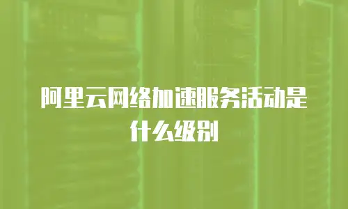 阿里云网络加速服务活动是什么级别