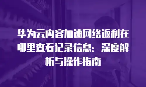 华为云内容加速网络返利在哪里查看记录信息：深度解析与操作指南