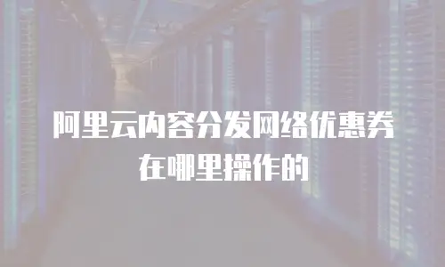阿里云内容分发网络优惠券在哪里操作的