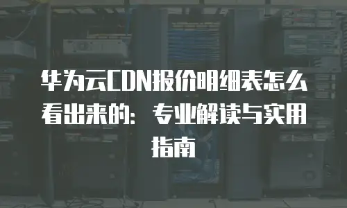 华为云CDN报价明细表怎么看出来的：专业解读与实用指南