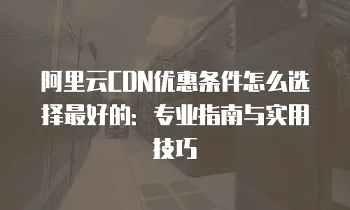 阿里云CDN优惠条件怎么选择最好的：专业指南与实用技巧