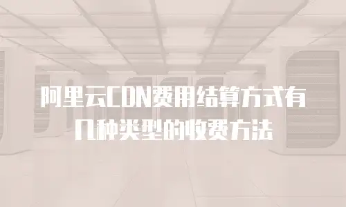 阿里云CDN费用结算方式有几种类型的收费方法