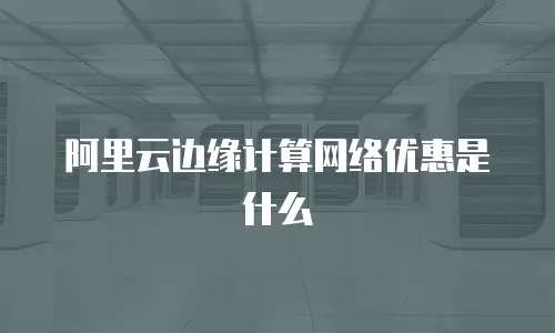 阿里云边缘计算网络优惠是什么
