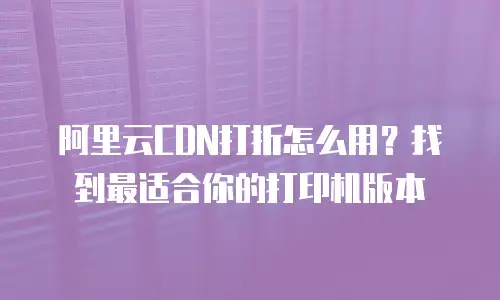 阿里云CDN打折怎么用？找到最适合你的打印机版本