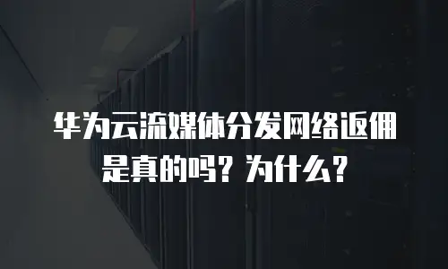 华为云流媒体分发网络返佣是真的吗？为什么？