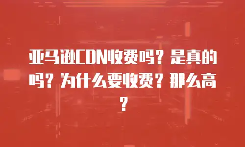 亚马逊CDN收费吗？是真的吗？为什么要收费？那么高？