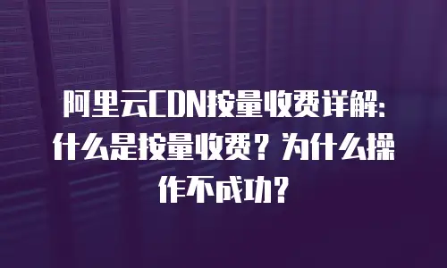 阿里云CDN按量收费详解：什么是按量收费？为什么操作不成功？