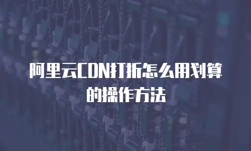 阿里云CDN打折怎么用划算的操作方法