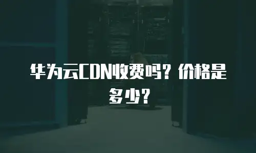 华为云CDN收费吗？价格是多少？