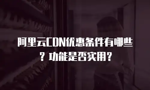 阿里云CDN优惠条件有哪些？功能是否实用？