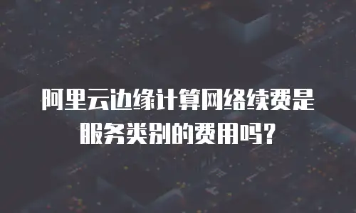 阿里云边缘计算网络续费是服务类别的费用吗？