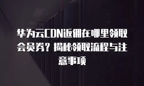 华为云CDN返佣在哪里领取会员券？揭秘领取流程与注意事项