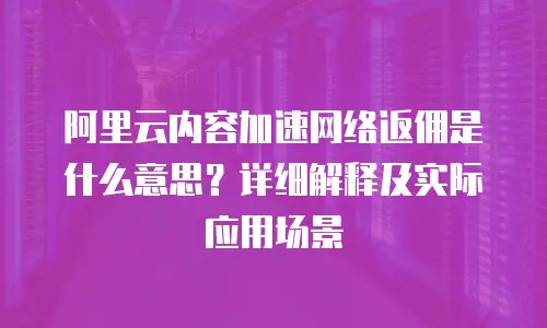 阿里云内容加速网络返佣是什么意思？详细解释及实际应用场景