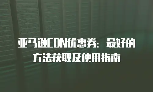 亚马逊CDN优惠券：最好的方法获取及使用指南