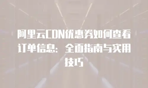 阿里云CDN优惠券如何查看订单信息：全面指南与实用技巧