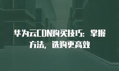 华为云CDN购买技巧：掌握方法，选购更高效