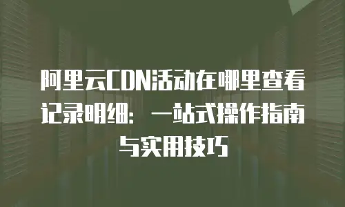 阿里云CDN活动在哪里查看记录明细：一站式操作指南与实用技巧