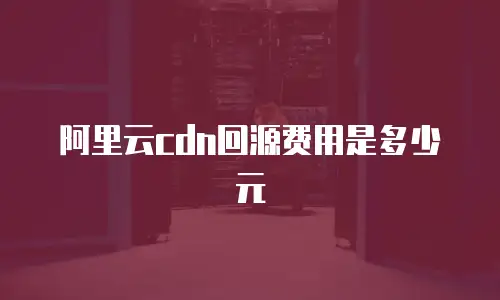 阿里云cdn回源费用是多少元