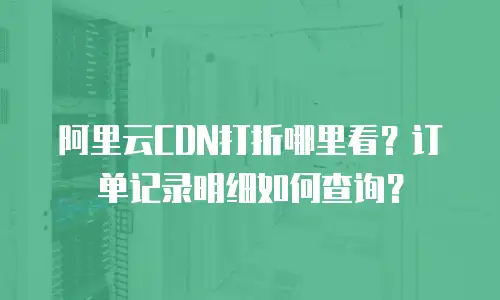 阿里云CDN打折哪里看？订单记录明细如何查询？