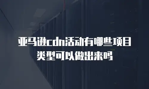 亚马逊cdn活动有哪些项目类型可以做出来吗