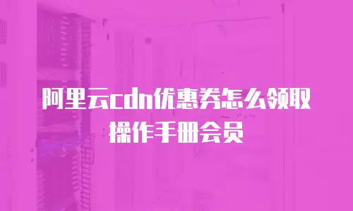 阿里云cdn优惠券怎么领取操作手册会员