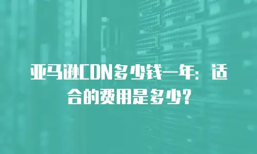 亚马逊CDN多少钱一年：适合的费用是多少？