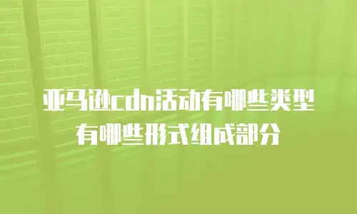 亚马逊cdn活动有哪些类型有哪些形式组成部分