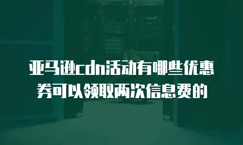 亚马逊cdn活动有哪些优惠券可以领取两次信息费的