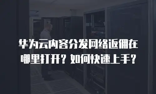 华为云内容分发网络返佣在哪里打开？如何快速上手？