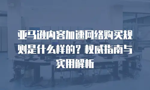 亚马逊内容加速网络购买规则是什么样的？权威指南与实用解析