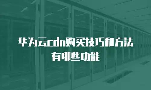华为云cdn购买技巧和方法有哪些功能