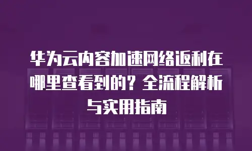 华为云内容加速网络返利在哪里查看到的？全流程解析与实用指南