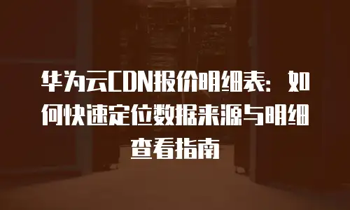 华为云CDN报价明细表：如何快速定位数据来源与明细查看指南