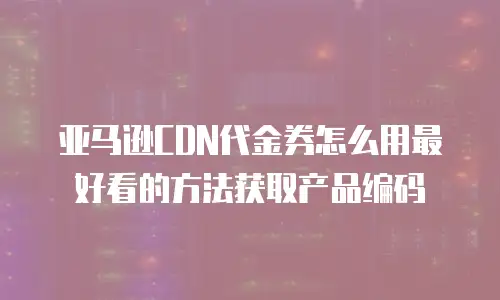 亚马逊CDN代金券怎么用最好看的方法获取产品编码