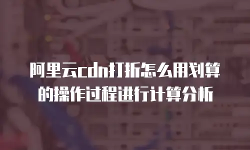 阿里云cdn打折怎么用划算的操作过程进行计算分析