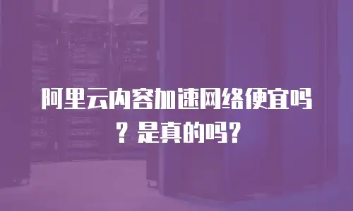 阿里云内容加速网络便宜吗？是真的吗？