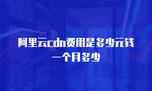 阿里云cdn费用是多少元钱一个月多少