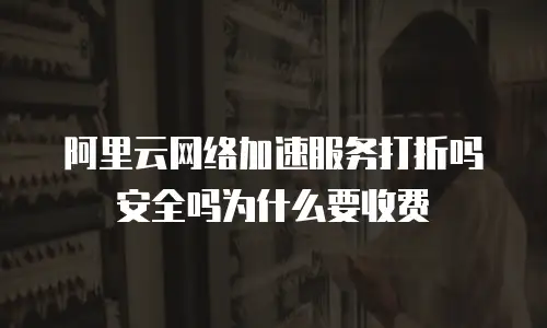 阿里云网络加速服务打折吗安全吗为什么要收费