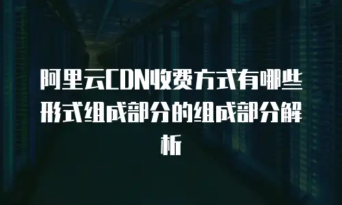 阿里云CDN收费方式有哪些形式组成部分的组成部分解析