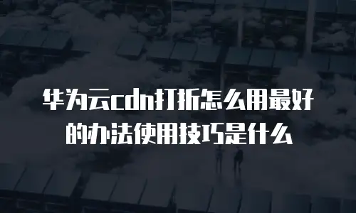 华为云cdn打折怎么用最好的办法使用技巧是什么