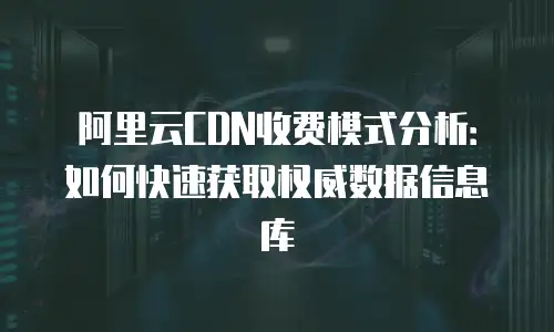 阿里云CDN收费模式分析：如何快速获取权威数据信息库