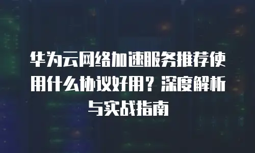 华为云网络加速服务推荐使用什么协议好用？深度解析与实战指南
