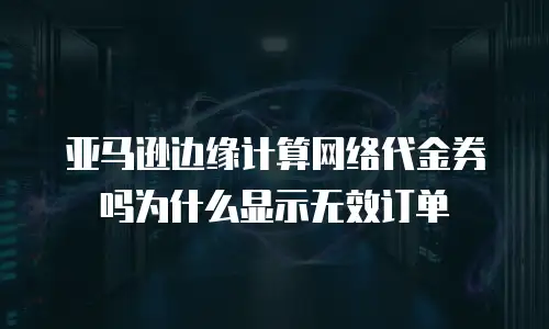 亚马逊边缘计算网络代金券吗为什么显示无效订单